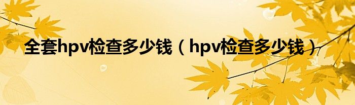 全套hpv檢查多少錢（hpv檢查多少錢）