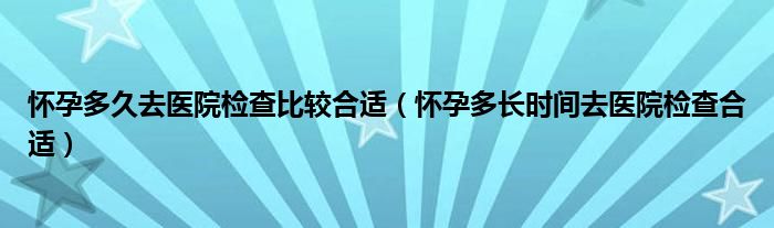 懷孕多久去醫(yī)院檢查比較合適（懷孕多長(zhǎng)時(shí)間去醫(yī)院檢查合適）