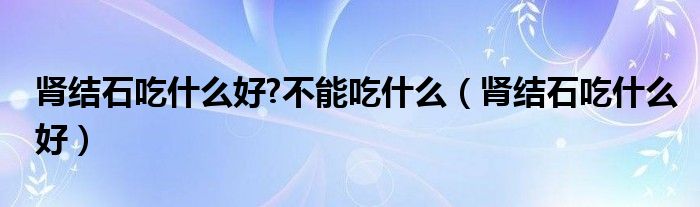 腎結(jié)石吃什么好?不能吃什么（腎結(jié)石吃什么好）