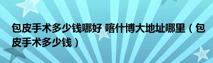 包皮手術(shù)多少錢(qián)哪好 喀什博大地址哪里（包皮手術(shù)多少錢(qián)）