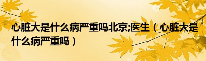 心臟大是什么病嚴(yán)重嗎北京;醫(yī)生（心臟大是什么病嚴(yán)重嗎）