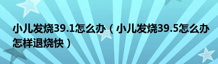 小兒發(fā)燒39.1怎么辦（小兒發(fā)燒39.5怎么辦怎樣退燒快）