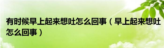 有時(shí)候早上起來(lái)想吐怎么回事（早上起來(lái)想吐怎么回事）