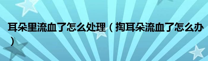 耳朵里流血了怎么處理（掏耳朵流血了怎么辦）