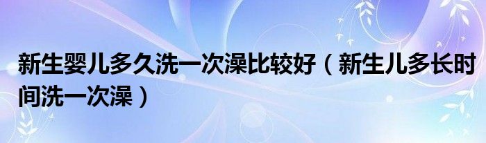 新生嬰兒多久洗一次澡比較好（新生兒多長時間洗一次澡）