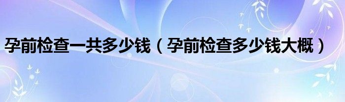 孕前檢查一共多少錢（孕前檢查多少錢大概）