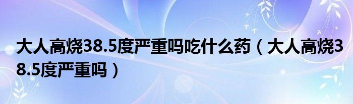 大人高燒38.5度嚴(yán)重嗎吃什么藥（大人高燒38.5度嚴(yán)重嗎）