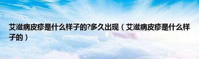 艾滋病皮疹是什么樣子的?多久出現(xiàn)（艾滋病皮疹是什么樣子的）