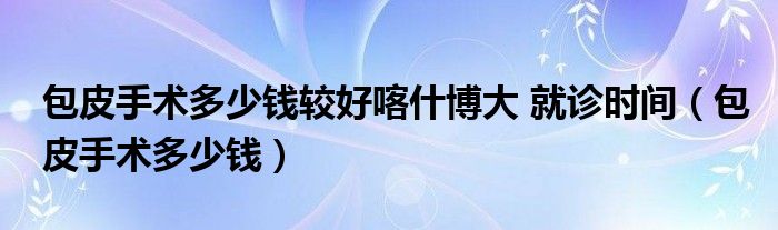 包皮手術(shù)多少錢較好喀什博大 就診時(shí)間（包皮手術(shù)多少錢）