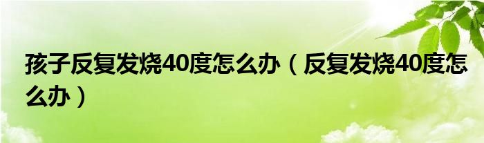 孩子反復發(fā)燒40度怎么辦（反復發(fā)燒40度怎么辦）