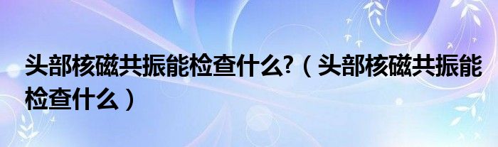 頭部核磁共振能檢查什么?（頭部核磁共振能檢查什么）