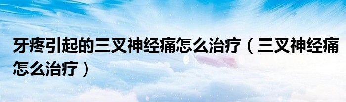 牙疼引起的三叉神經(jīng)痛怎么治療（三叉神經(jīng)痛怎么治療）