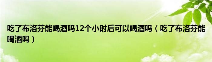 吃了布洛芬能喝酒嗎12個(gè)小時(shí)后可以喝酒嗎（吃了布洛芬能喝酒嗎）