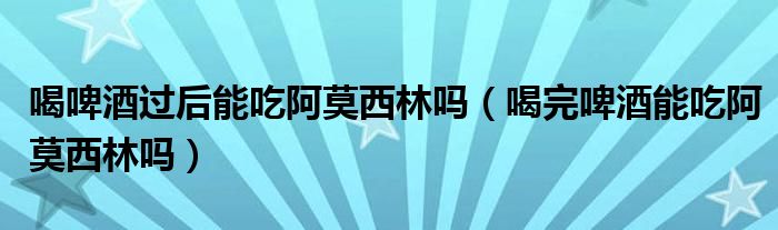 喝啤酒過(guò)后能吃阿莫西林嗎（喝完啤酒能吃阿莫西林嗎）