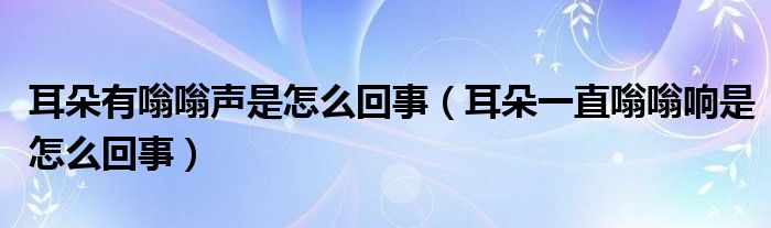 耳朵有嗡嗡聲是怎么回事（耳朵一直嗡嗡響是怎么回事）