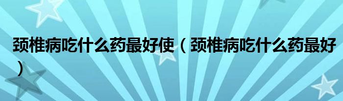 頸椎病吃什么藥最好使（頸椎病吃什么藥最好）