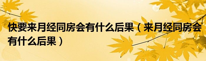 快要來月經(jīng)同房會(huì)有什么后果（來月經(jīng)同房會(huì)有什么后果）