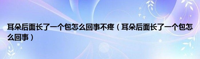 耳朵后面長(zhǎng)了一個(gè)包怎么回事不疼（耳朵后面長(zhǎng)了一個(gè)包怎么回事）