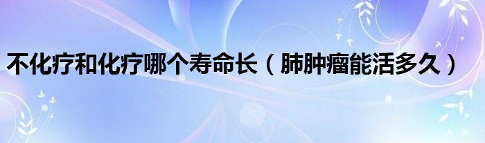 不化療和化療哪個(gè)壽命長(zhǎng)（肺腫瘤能活多久）