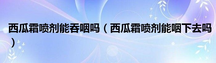 西瓜霜噴劑能吞咽嗎（西瓜霜噴劑能咽下去嗎）