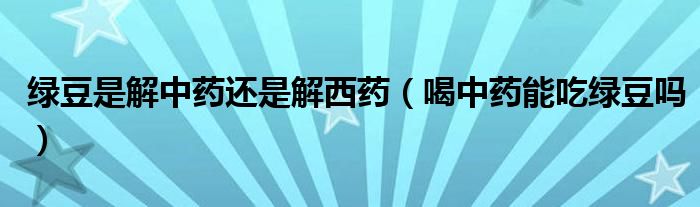 綠豆是解中藥還是解西藥（喝中藥能吃綠豆嗎）