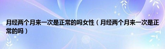 月經(jīng)兩個(gè)月來一次是正常的嗎女性（月經(jīng)兩個(gè)月來一次是正常的嗎）