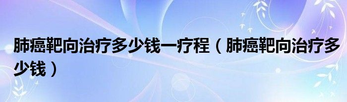 肺癌靶向治療多少錢(qián)一療程（肺癌靶向治療多少錢(qián)）