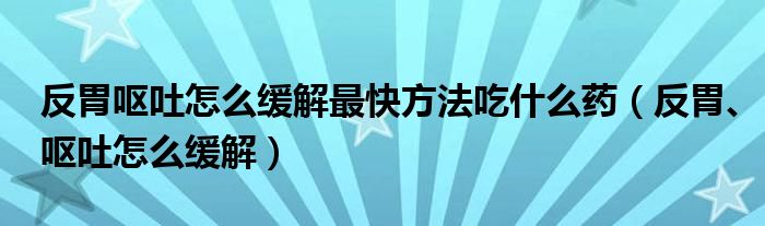 反胃嘔吐怎么緩解最快方法吃什么藥（反胃、嘔吐怎么緩解）