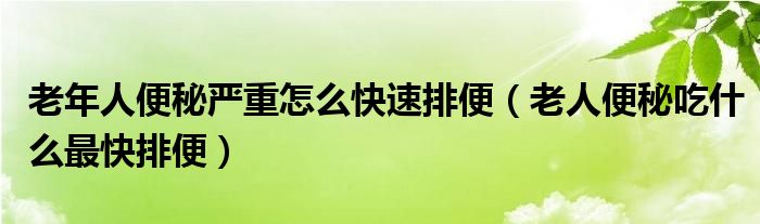 老年人便秘嚴(yán)重怎么快速排便（老人便秘吃什么最快排便）