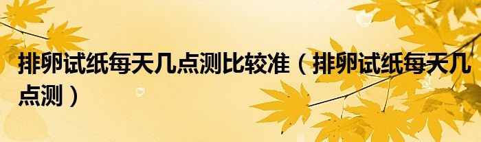 排卵試紙每天幾點(diǎn)測比較準(zhǔn)（排卵試紙每天幾點(diǎn)測）