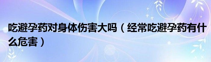 吃避孕藥對身體傷害大嗎（經(jīng)常吃避孕藥有什么危害）