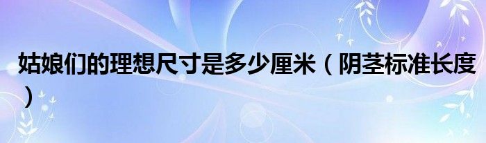 姑娘們的理想尺寸是多少厘米（陰莖標準長度）