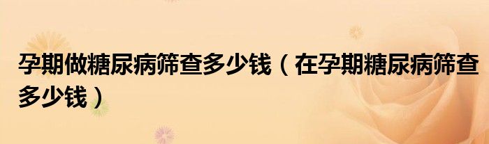 孕期做糖尿病篩查多少錢（在孕期糖尿病篩查多少錢）