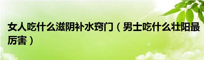 女人吃什么滋陰補(bǔ)水竅門（男士吃什么壯陽最厲害）