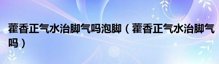 藿香正氣水治腳氣嗎泡腳（藿香正氣水治腳氣嗎）