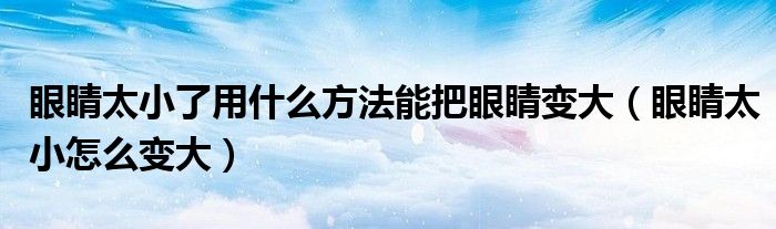 眼睛太小了用什么方法能把眼睛變大（眼睛太小怎么變大）