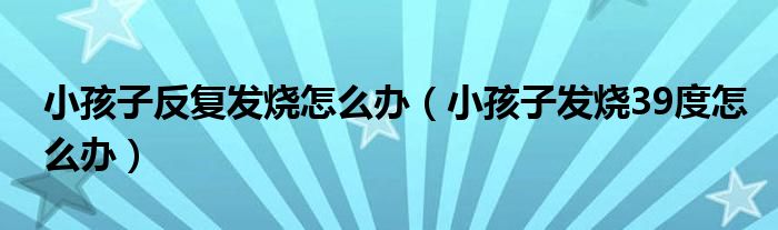 小孩子反復(fù)發(fā)燒怎么辦（小孩子發(fā)燒39度怎么辦）