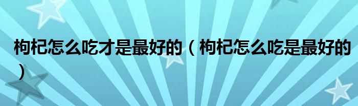 枸杞怎么吃才是最好的（枸杞怎么吃是最好的）