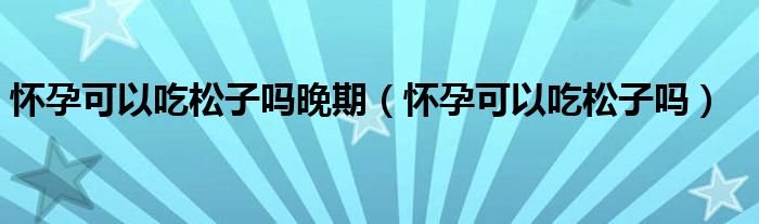 懷孕可以吃松子嗎晚期（懷孕可以吃松子嗎）