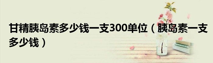 甘精胰島素多少錢一支300單位（胰島素一支多少錢）