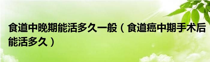 食道中晚期能活多久一般（食道癌中期手術(shù)后能活多久）