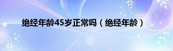 絕經(jīng)年齡45歲正常嗎（絕經(jīng)年齡）