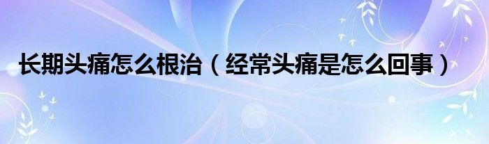 長期頭痛怎么根治（經(jīng)常頭痛是怎么回事）