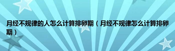 月經(jīng)不規(guī)律的人怎么計算排卵期（月經(jīng)不規(guī)律怎么計算排卵期）