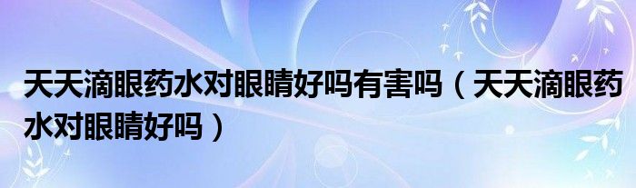 天天滴眼藥水對眼睛好嗎有害嗎（天天滴眼藥水對眼睛好嗎）