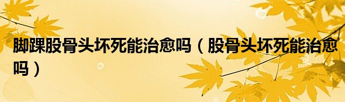 腳踝股骨頭壞死能治愈嗎（股骨頭壞死能治愈嗎）