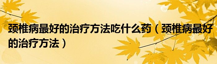 頸椎病最好的治療方法吃什么藥（頸椎病最好的治療方法）