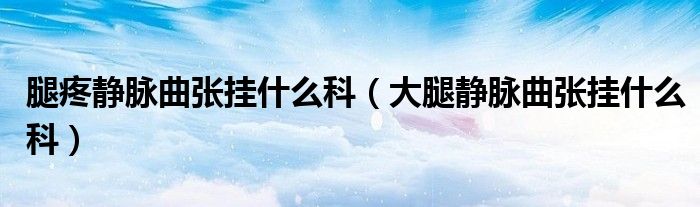 腿疼靜脈曲張掛什么科（大腿靜脈曲張掛什么科）