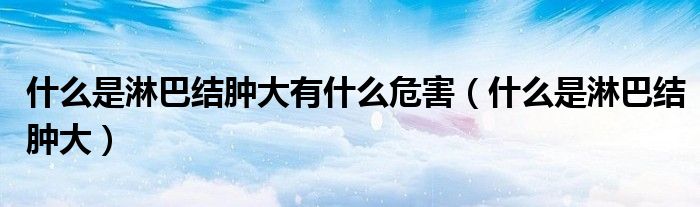 什么是淋巴結(jié)腫大有什么危害（什么是淋巴結(jié)腫大）