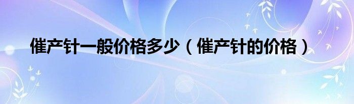 催產針一般價格多少（催產針的價格）